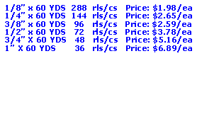 Text Box: 1/8� x 60 YDS  288  rls/cs   Price: $1.98/ea1/4� x 60 YDS  144  rls/cs   Price: $2.65/ea3/8� x 60 YDS   96   rls/cs   Price: $2.59/ea1/2� x 60 YDS   72   rls/cs   Price: $3.78/ea3/4� X 60 YDS   48   rls/cs   Price: $5.16/ea1� X 60 YDS       36   rls/cs   Price: $6.89/ea