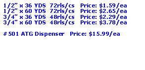 Text Box: 1/2� x 36 YDS  72rls/cs   Price: $1.59/ea1/2� x 60 YDS  72rls/cs   Price: $2.65/ea3/4� x 36 YDS  48rls/cs   Price: $2.29/ea3/4� x 60 YDS  48rls/cs   Price: $3.78/ea#501 ATG Dispenser   Price: $15.99/ea