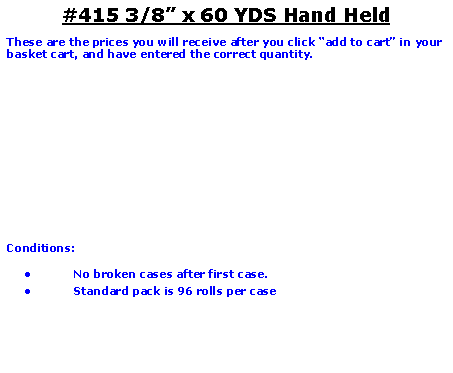 Text Box: #415 3/8� x 60 YDS Hand HeldThese are the prices you will receive after you click �add to cart� in your basket cart, and have entered the correct quantity.Conditions:   No broken cases after first case.Standard pack is 96 rolls per case