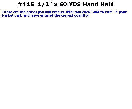 Text Box: #415  1/2� x 60 YDS Hand HeldThese are the prices you will receive after you click �add to cart� in your basket cart, and have entered the correct quantity.