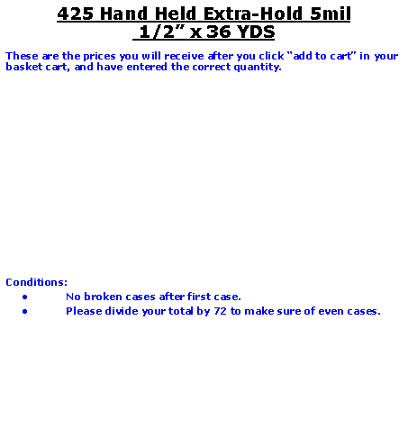 Text Box: 425 Hand Held Extra-Hold 5mil
1/2” x 36 YDS
These are the prices you will receive after you click “add to cart” in your basket cart, and have entered the correct quantity.
Conditions:
No broken cases after first case.
Please divide your total by 72 to make sure of even cases.