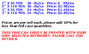 Text Box: 2 X 55 YDS    36  rls/cs   Price: $  .99/ea2 X 110 YDS  36  rls/cs   Price: $1.98/ea3 X 55 YDS    24  rls/cs   Price: $1.49/ea3 X 110 YDS  24  rls/cs   Price: $2.89/eaPrices are per roll each, please add 10% for less than full case quantities.THIS TAPE CAN EASILY BE PRINTED WITH YOUR OWN SELECTED ARTWORK!!  PLEASE CALL FOR DETAILS.