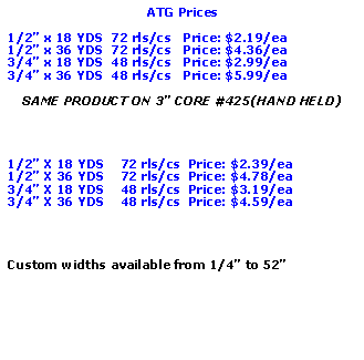 Text Box: ATG Prices1/2 x 18 YDS  72 rls/cs   Price: $2.19/ea1/2 x 36 YDS  72 rls/cs   Price: $4.36/ea3/4 x 18 YDS  48 rls/cs   Price: $2.99/ea3/4 x 36 YDS  48 rls/cs   Price: $5.99/eaSAME PRODUCT ON 3 CORE #425(HAND HELD)1/2 X 18 YDS    72 rls/cs  Price: $2.39/ea1/2 X 36 YDS    72 rls/cs  Price: $4.78/ea3/4 X 18 YDS    48 rls/cs  Price: $3.19/ea3/4 X 36 YDS    48 rls/cs  Price: $4.59/eaCustom widths available from 1/4 to 52