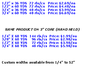 Text Box: 1/2 x 36 YDS  72 rls/cs   Price: $2.69/ea1/2 x 60 YDS  72 rls/cs   Price: $4.48/ea3/4 x 36 YDS  48 rls/cs   Price: $3.99/ea3/4 x 60 YDS  48 rls/cs   Price: $6.69/eaSAME PRODUCT ON 3 CORE (HAND HELD)1/4 X 60 YDS  144 rls/cs  Price: $1.99/ea3/8 X 60 YDS    96 rls/cs  Price: $2.98/ea1/2 X 60 YDS    72 rls/cs  Price: $3.98/ea3/4 X 60 YDS    48 rls/cs  Price: $5.98/eaCustom widths available from 1/4 to 52