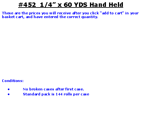 Text Box: #452  1/4 x 60 YDS Hand HeldThese are the prices you will receive after you click add to cart in your basket cart, and have entered the correct quantity.Conditions:   No broken cases after first case.Standard pack is 144 rolls per case