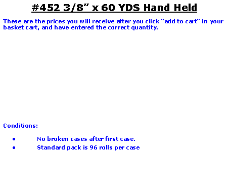 Text Box: #452 3/8 x 60 YDS Hand HeldThese are the prices you will receive after you click add to cart in your basket cart, and have entered the correct quantity.Conditions:   No broken cases after first case.Standard pack is 96 rolls per case