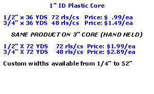 Text Box: 1� ID Plastic Core1/2� x 36 YDS  72 rls/cs   Price: $  .99/ea3/4� x 36 YDS  48 rls/cs   Price: $1.49/eaSAME PRODUCT ON 3� CORE (HAND HELD)1/2� X 72 YDS    72 rls/cs  Price: $1.99/ea3/4� X 72 YDS    48 rls/cs  Price: $2.89/eaCustom widths available from 1/4� to 52�