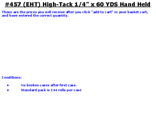 Text Box: #457 (EHT) High-Tack 1/4 x 60 YDS Hand HeldThese are the prices you will receive after you click add to cart in your basket cart, and have entered the correct quantity.Conditions:   No broken cases after first case.Standard pack is 144 rolls per case