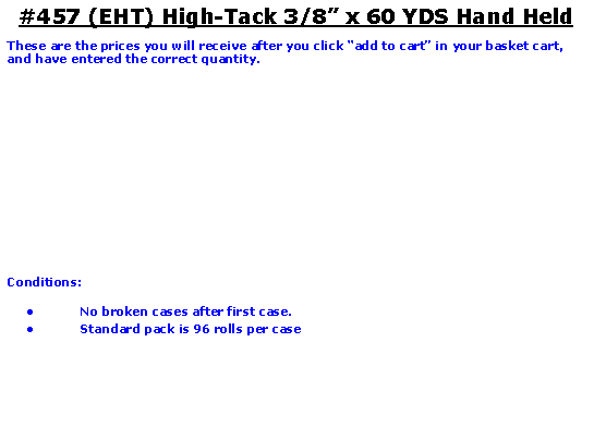 Text Box: #457 (EHT) High-Tack 3/8 x 60 YDS Hand HeldThese are the prices you will receive after you click add to cart in your basket cart, and have entered the correct quantity.Conditions:   No broken cases after first case.Standard pack is 96 rolls per case