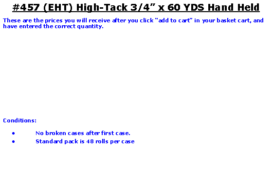 Text Box: #457 (EHT) High-Tack 3/4 x 60 YDS Hand HeldThese are the prices you will receive after you click add to cart in your basket cart, and have entered the correct quantity.	Conditions:   No broken cases after first case.Standard pack is 48 rolls per case