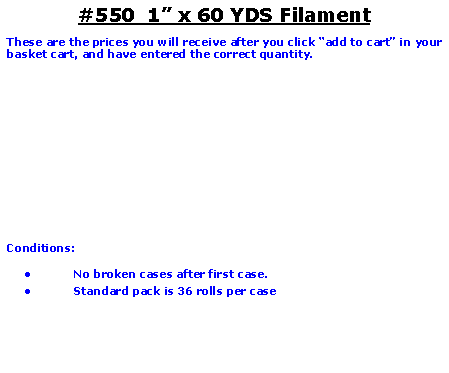 Text Box: #550  1 x 60 YDS FilamentThese are the prices you will receive after you click add to cart in your basket cart, and have entered the correct quantity.	Conditions:   No broken cases after first case.Standard pack is 36 rolls per case